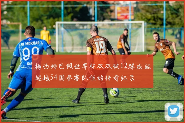 梅西姆巴佩世界杯双双破12球成就超越54国参赛队伍的传奇纪录