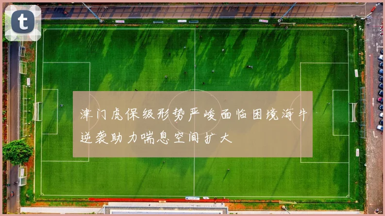 津门虎保级形势严峻面临困境海牛逆袭助力喘息空间扩大