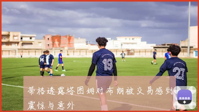 蒂格透露塔图姆对布朗被交易感到震惊与意外