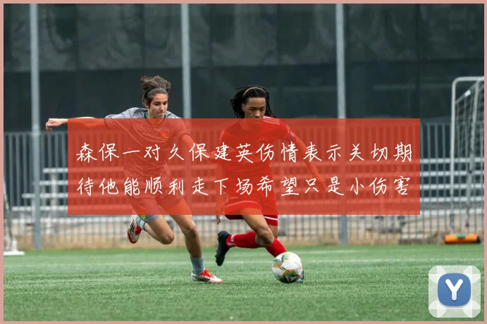森保一对久保建英伤情表示关切期待他能顺利走下场希望只是小伤害