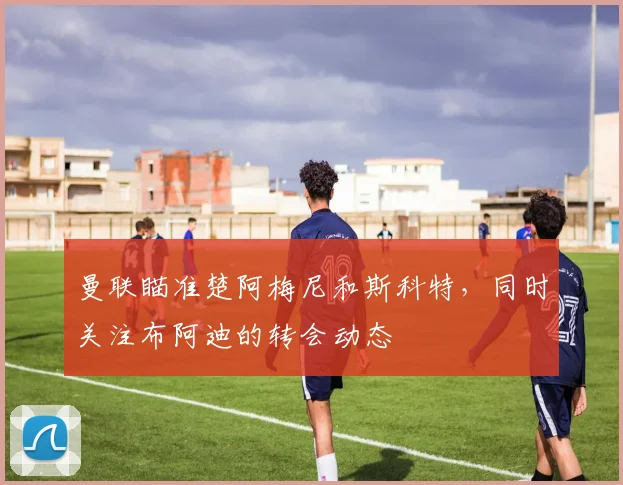 曼联瞄准楚阿梅尼和斯科特，同时关注布阿迪的转会动态