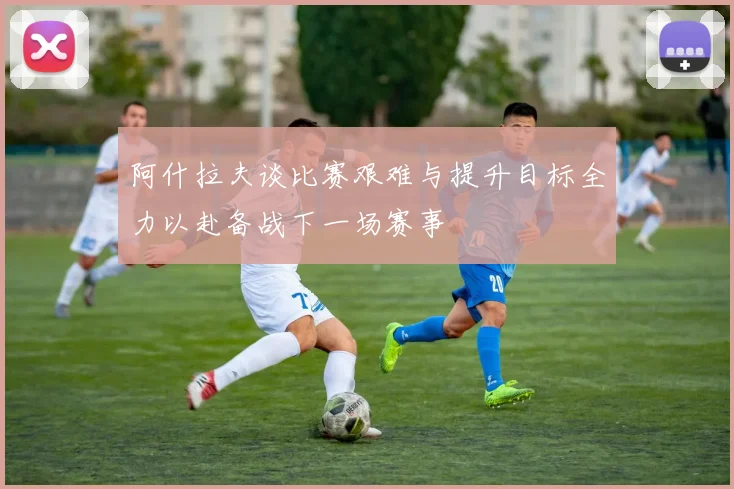 阿什拉夫谈比赛艰难与提升目标全力以赴备战下一场赛事