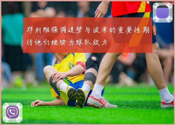 邓利维强调追梦与波津的重要性期待他们继续为球队效力