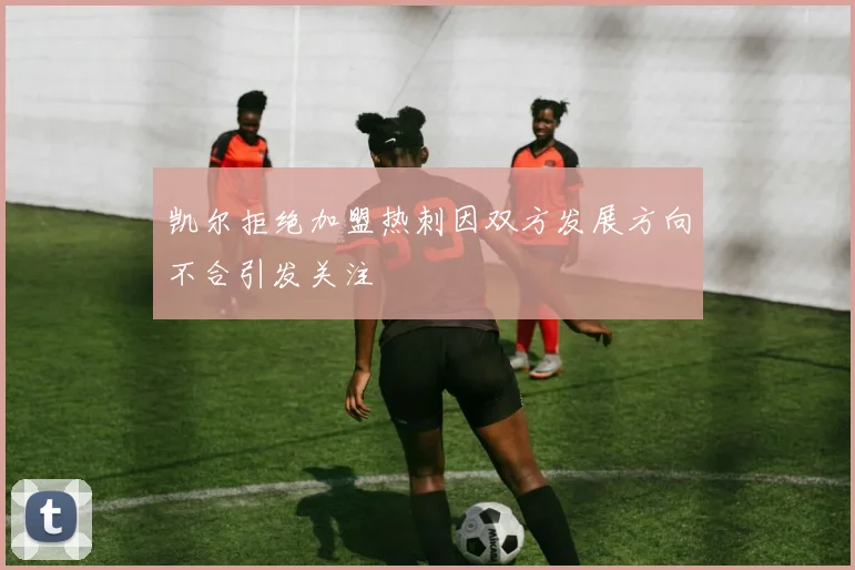 凯尔拒绝加盟热刺因双方发展方向不合引发关注