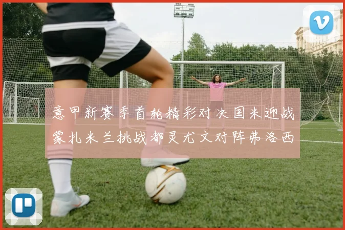 意甲新赛季首轮精彩对决国米迎战蒙扎米兰挑战都灵尤文对阵弗洛西诺内