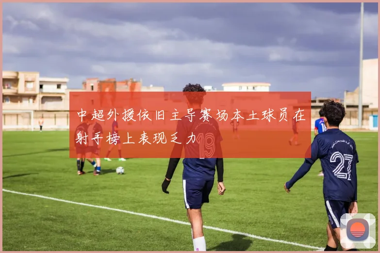 中超外援依旧主导赛场本土球员在射手榜上表现乏力