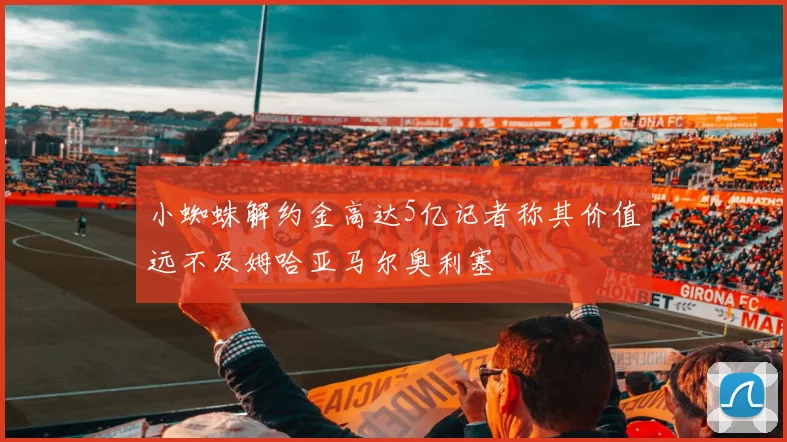 小蜘蛛解约金高达5亿记者称其价值远不及姆哈亚马尔奥利塞
