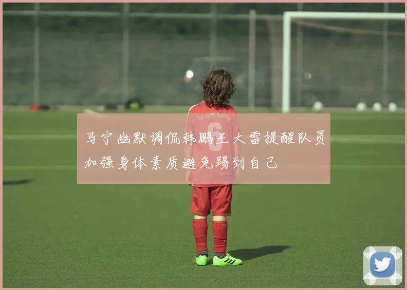 马宁幽默调侃韩鹏王大雷提醒队员加强身体素质避免踢到自己
