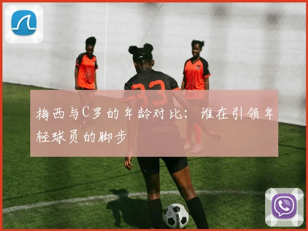 梅西与C罗的年龄对比：谁在引领年轻球员的脚步